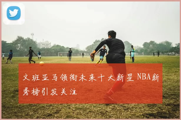 文班亚马领衔未来十大新星 NBA新秀榜引发关注
