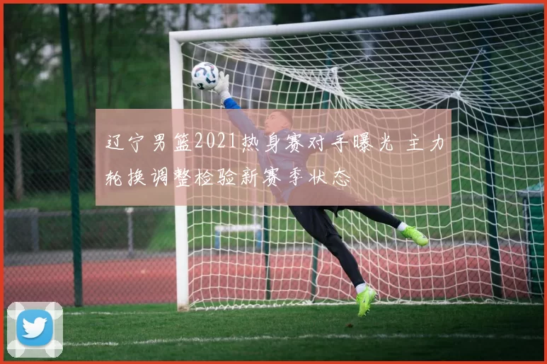 辽宁男篮2021热身赛对手曝光 主力轮换调整检验新赛季状态