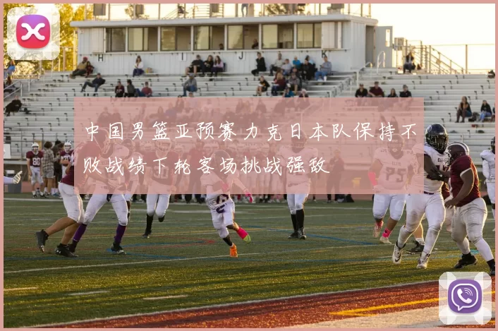 中国男篮亚预赛力克日本队保持不败战绩下轮客场挑战强敌