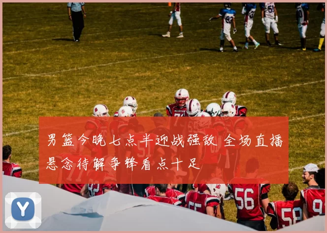 男篮今晚七点半迎战强敌 全场直播悬念待解争锋看点十足