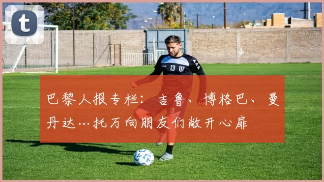 巴黎人报专栏：吉鲁、博格巴、曼丹达…托万向朋友们敞开心扉