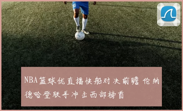 NBA篮球优直播快船对决前瞻 伦纳德哈登联手冲击西部榜首