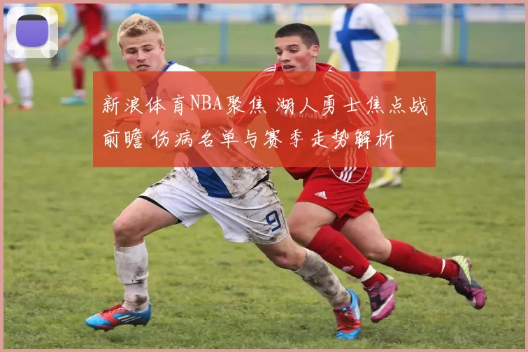 新浪体育NBA聚焦 湖人勇士焦点战前瞻 伤病名单与赛季走势解析